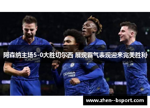 阿森纳主场5-0大胜切尔西 展现霸气表现迎来完美胜利 阿森纳主场5-0大胜切尔西 展现霸气表现迎来完美胜利