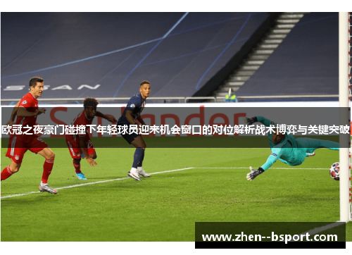 欧冠之夜豪门碰撞下年轻球员迎来机会窗口的对位解析战术博弈与关键突破 欧冠之夜豪门碰撞下年轻球员迎来机会窗口的对位解析战术博弈与关键突破